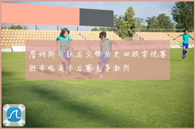 詹姆斯与狄龙交锋历史回顾常规赛胜率略高季后赛竞争激烈