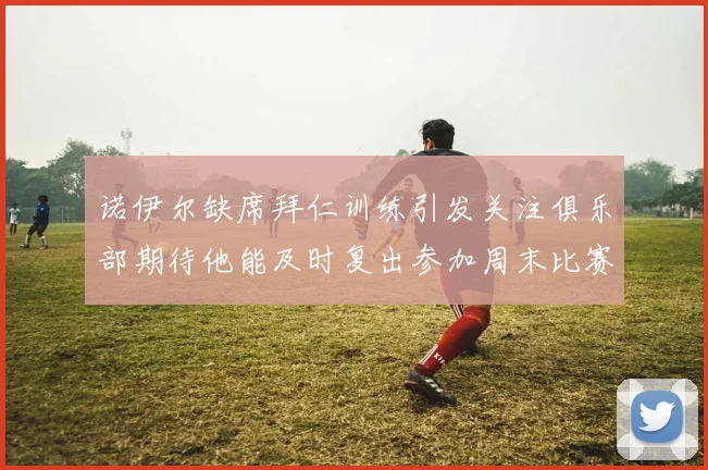 诺伊尔缺席拜仁训练引发关注俱乐部期待他能及时复出参加周末比赛