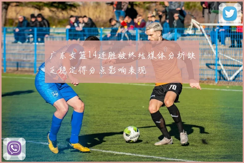 广东女篮14连胜被终结媒体分析缺乏稳定得分点影响表现