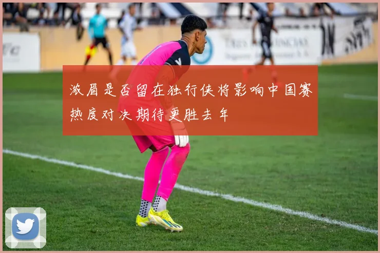 浓眉是否留在独行侠将影响中国赛热度对决期待更胜去年