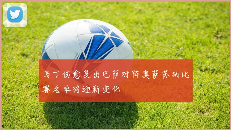 马丁伤愈复出巴萨对阵奥萨苏纳比赛名单将迎新变化
