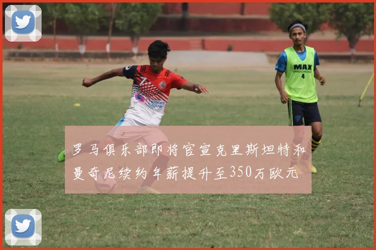 罗马俱乐部即将官宣克里斯坦特和曼奇尼续约年薪提升至350万欧元