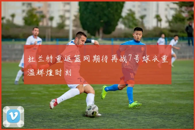 杜兰特重返篮网期待再战7号球衣重温辉煌时刻