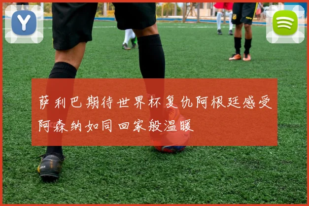 萨利巴期待世界杯复仇阿根廷感受阿森纳如同回家般温暖