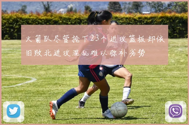 火箭队尽管抢下23个进攻篮板却依旧败北进攻混乱难以弥补劣势