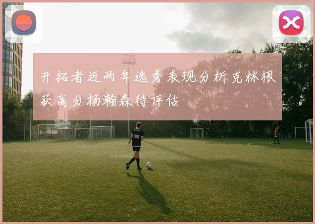 开拓者近两年选秀表现分析克林根获高分杨瀚森待评估
