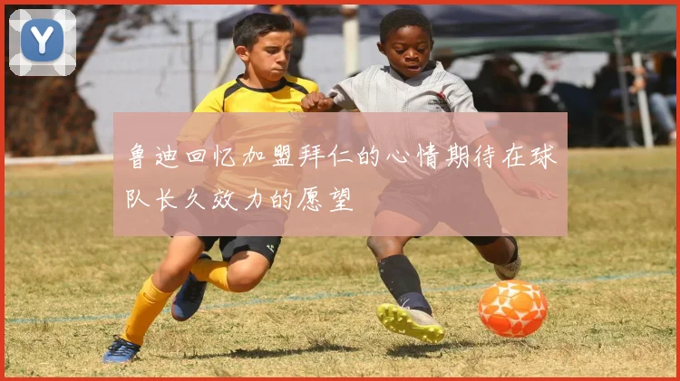 鲁迪回忆加盟拜仁的心情期待在球队长久效力的愿望