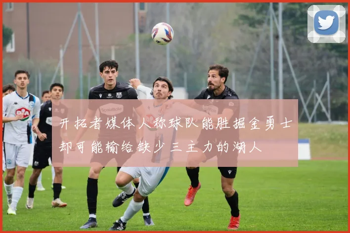 开拓者媒体人称球队能胜掘金勇士却可能输给缺少三主力的湖人
