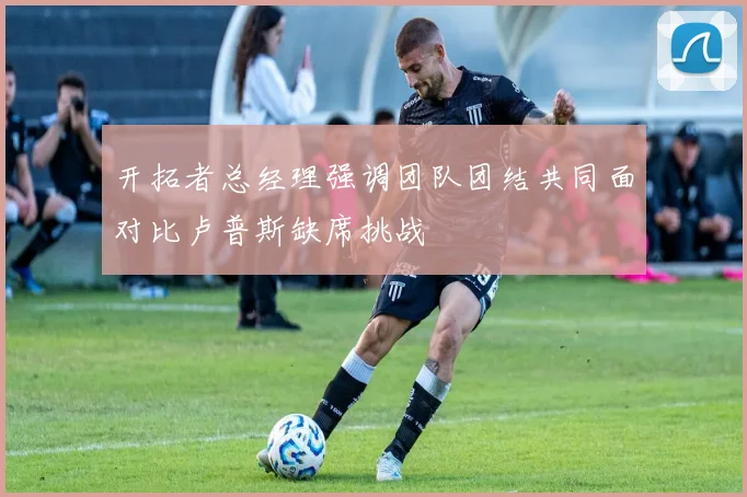 开拓者总经理强调团队团结共同面对比卢普斯缺席挑战
